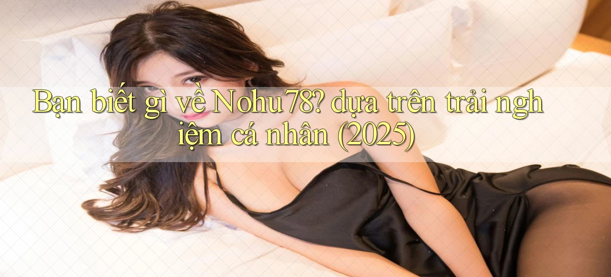 Bạn biết gì về Nohu78 dựa trên trải nghiệm cá nhân (2025)