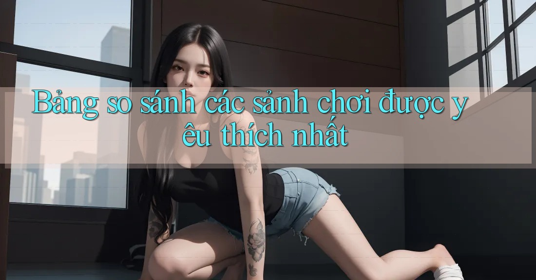 Bảng so sánh các sảnh chơi được yêu thích nhất Bảng so sánh các sảnh chơi được yêu thích nhất