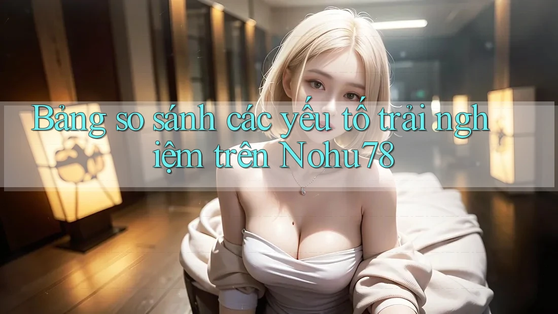 Bảng so sánh các yếu tố trải nghiệm trên Nohu78 Bảng so sánh các yếu tố trải nghiệm trên Nohu78