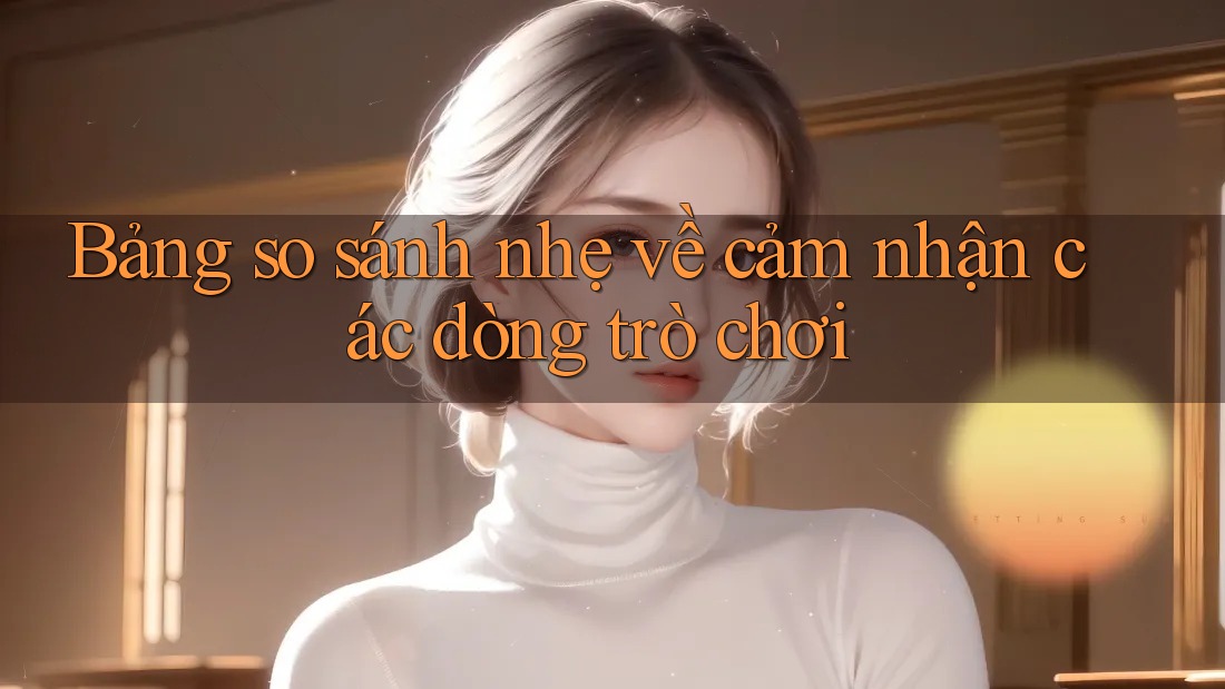 Bảng so sánh nhẹ về cảm nhận các dòng trò chơi Bảng so sánh nhẹ về cảm nhận các dòng trò chơi