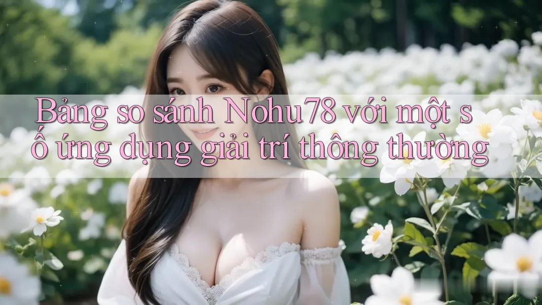 Bảng so sánh Nohu78 với một số ứng dụng giải trí thông thường