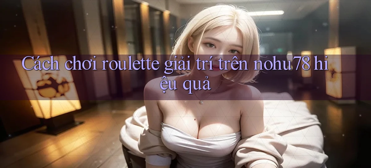 cách chơi roulette giải trí trên nohu78 hiệu quả