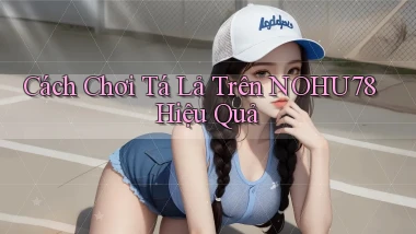 cách chơi tá lả trên nohu78 hiệu quả
