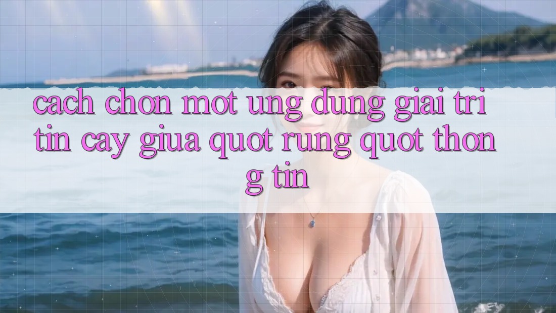 Cách chọn một ứng dụng giải trí tin cậy giữa " rừng" thông tin