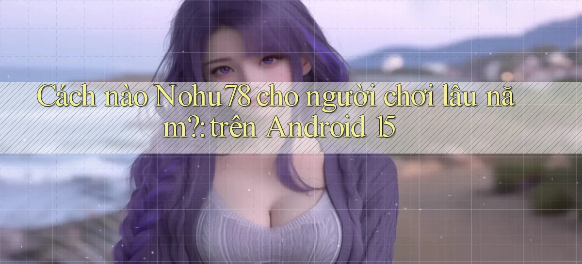 Cách nào Nohu78 cho người chơi lâu năm trên Android 15