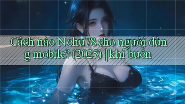 Cách nào Nohu78 cho người dùng mobile (2025) khi buồn