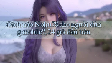 Cách nào Nohu78 cho người dùng mobile, 24 giờ đầu tiên