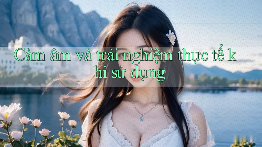 Cảm âm và trải nghiệm thực tế khi sử dụng Cảm âm và trải nghiệm thực tế khi sử dụng