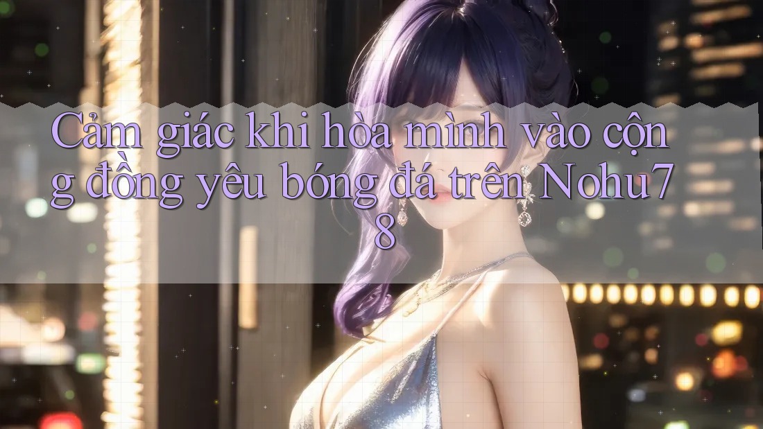 Cảm giác khi hòa mình vào cộng đồng yêu bóng đá trên Nohu78