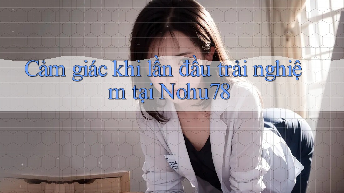 Cảm giác khi lần đầu trải nghiệm tại Nohu78 Cảm giác khi lần đầu trải nghiệm tại Nohu78