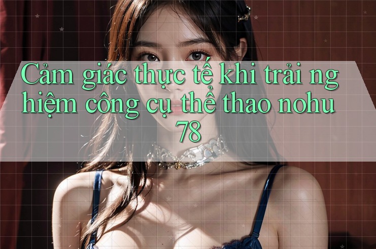 Cảm giác thực tế khi trải nghiệm công cụ thể thao nohu78 Cảm giác thực tế khi trải nghiệm công cụ thể thao nohu78