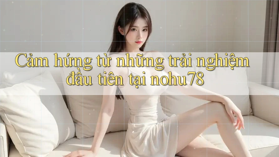 Cảm hứng từ những trải nghiệm đầu tiên tại nohu78 Cảm hứng từ những trải nghiệm đầu tiên tại nohu78