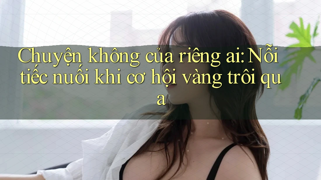 Chuyện không của riêng ai: Nỗi tiếc nuối khi cơ hội vàng trôi qua