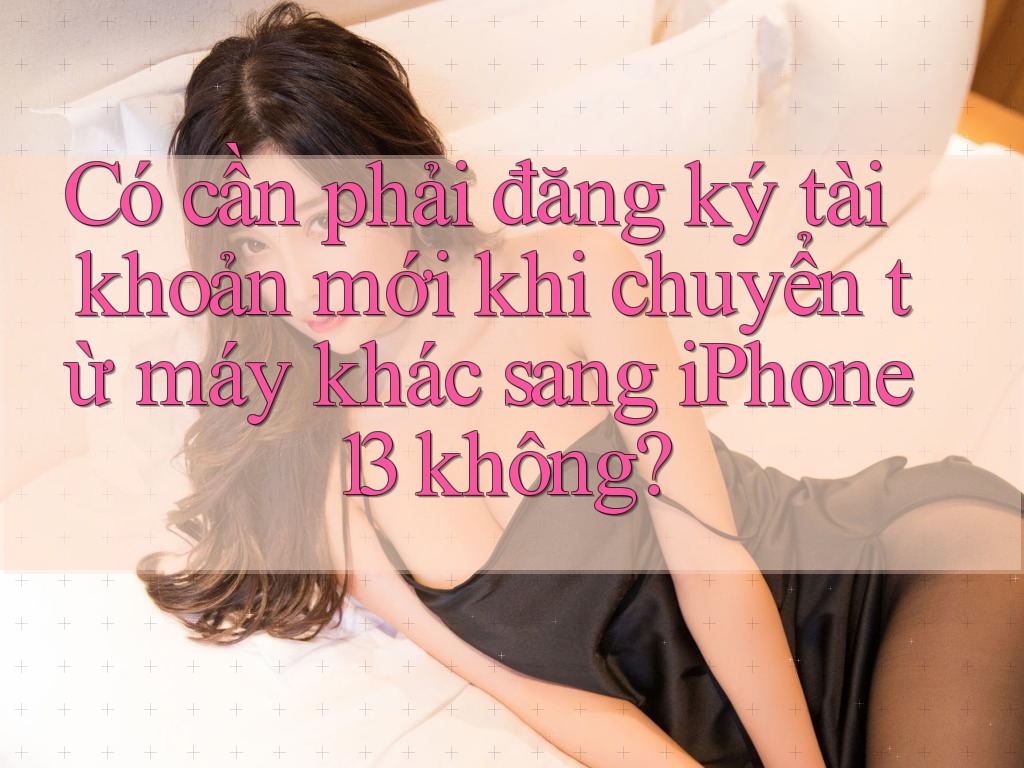 Có cần phải đăng ký tài khoản mới khi chuyển từ máy khác sang iPhone 13 không? Có cần phải đăng ký tài khoản mới khi chuyển từ máy khác sang iPhone 13 không?