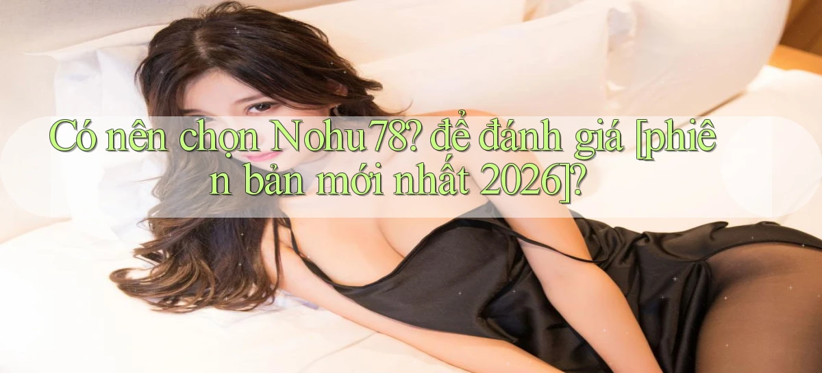 Có nên chọn Nohu78 để đánh giá [phiên bản mới nhất 2026]