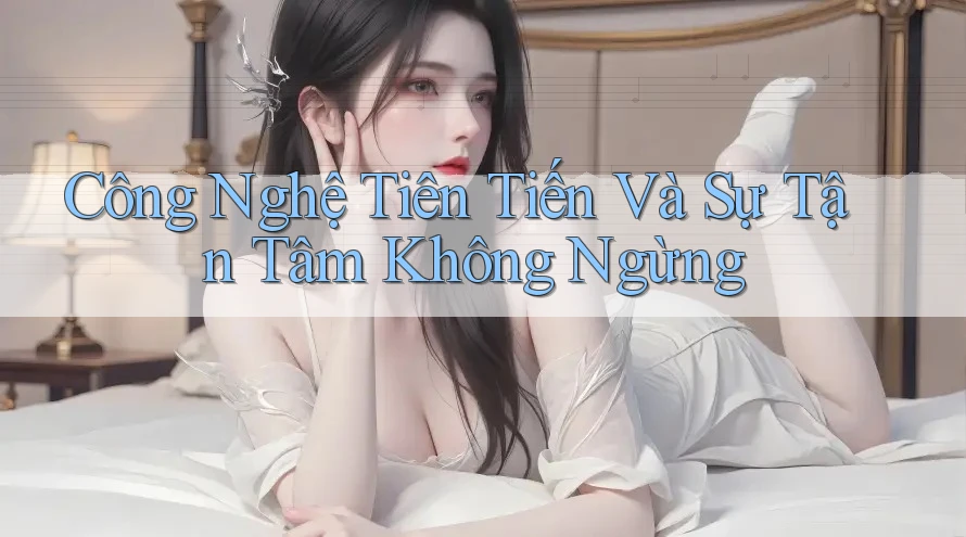 Công Nghệ Tiên Tiến Và Sự Tận Tâm Không Ngừng Công Nghệ Tiên Tiến Và Sự Tận Tâm Không Ngừng