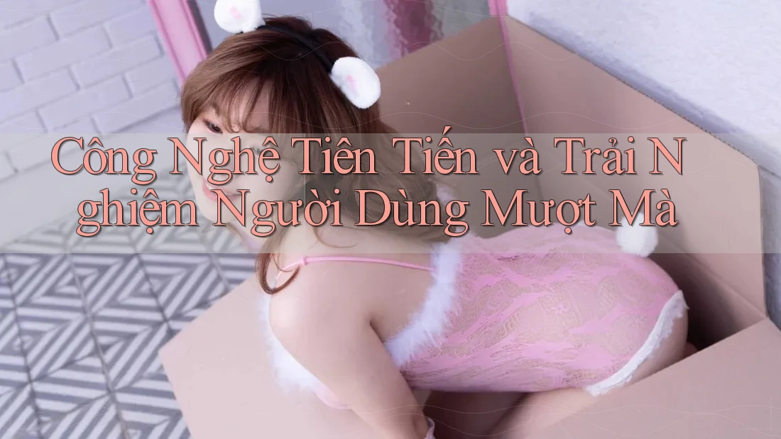 Công Nghệ Tiên Tiến và Trải Nghiệm Người Dùng Mượt Mà Công Nghệ Tiên Tiến và Trải Nghiệm Người Dùng Mượt Mà