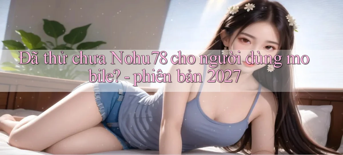 Đã thử chưa Nohu78 cho người dùng mobile   phiên bản 2027