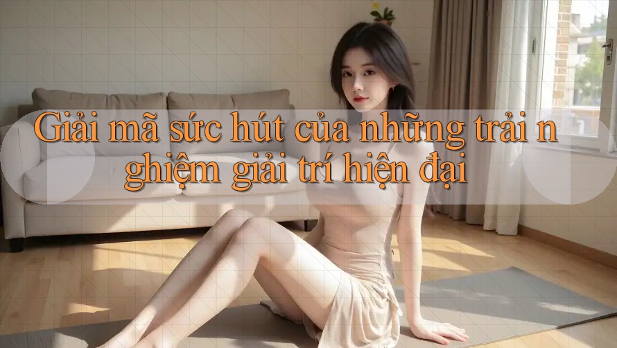 Giải mã sức hút của những trải nghiệm giải trí hiện đại