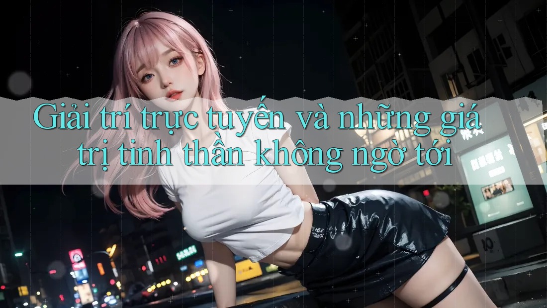 Giải trí trực tuyến và những giá trị tinh thần không ngờ tới Giải trí trực tuyến và những giá trị tinh thần không ngờ tới