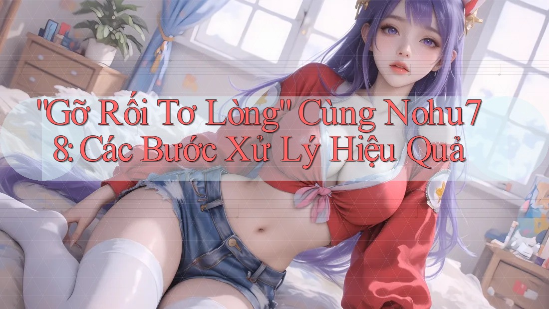 “Gỡ Rối Tơ Lòng” Cùng Nohu78: Các Bước Xử Lý Hiệu Quả