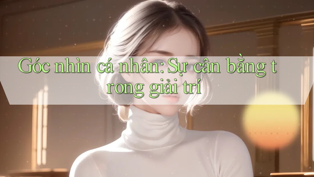 Góc nhìn cá nhân: Sự cân bằng trong giải trí Góc nhìn cá nhân: Sự cân bằng trong giải trí