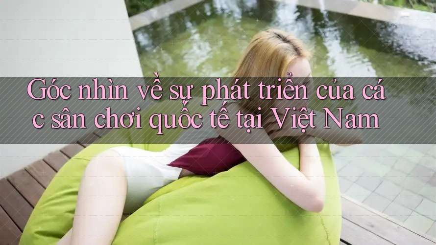 Góc nhìn về sự phát triển của các sân chơi quốc tế tại Việt Nam Góc nhìn về sự phát triển của các sân chơi quốc tế tại Việt Nam