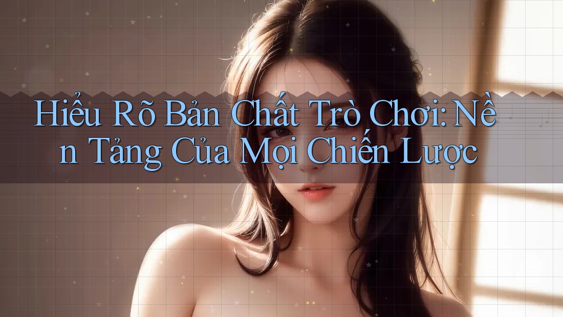 Hiểu Rõ Bản Chất Trò Chơi: Nền Tảng Của Mọi Chiến Lược Hiểu Rõ Bản Chất Trò Chơi: Nền Tảng Của Mọi Chiến Lược