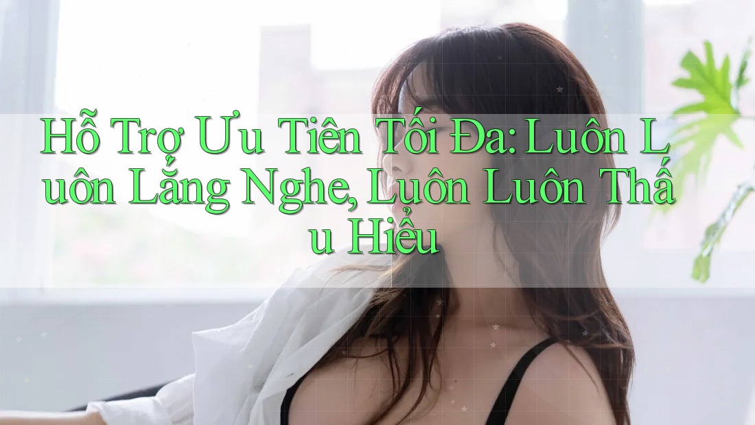 Hỗ Trợ Ưu Tiên Tối Đa: Luôn Luôn Lắng Nghe, Luôn Luôn Thấu Hiểu Hỗ Trợ Ưu Tiên Tối Đa: Luôn Luôn Lắng Nghe, Luôn Luôn Thấu Hiểu
