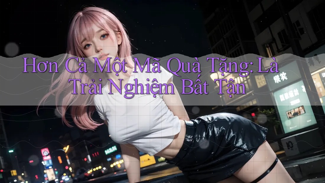 Hơn Cả Một Mã Quà Tặng: Là Trải Nghiệm Bất Tận Hơn Cả Một Mã Quà Tặng: Là Trải Nghiệm Bất Tận