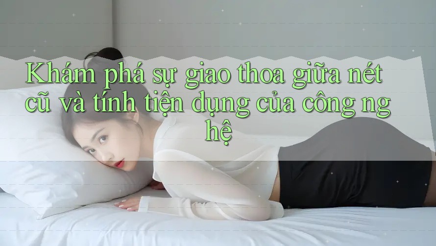 Khám phá sự giao thoa giữa nét cũ và tính tiện dụng của công nghệ