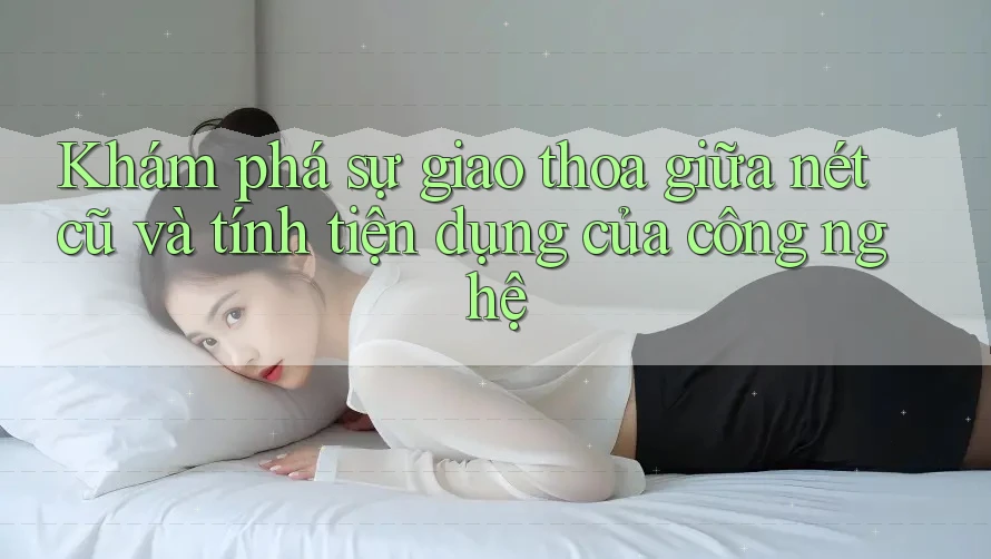 Khám phá sự giao thoa giữa nét cũ và tính tiện dụng của công nghệ Khám phá sự giao thoa giữa nét cũ và tính tiện dụng của công nghệ