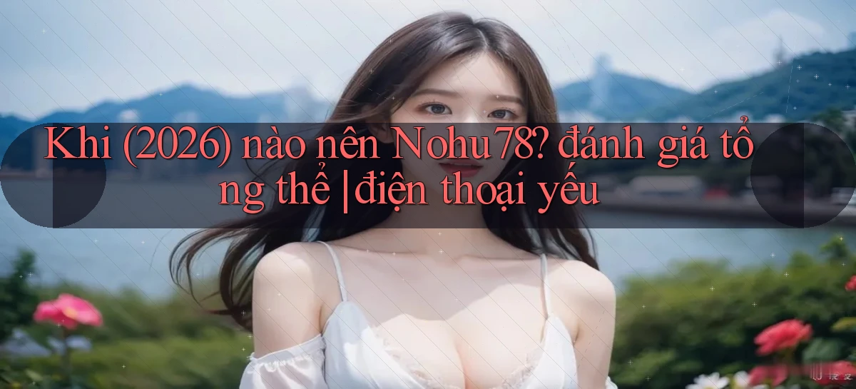 Khi (2026) nào nên Nohu78 đánh giá tổng thể điện thoại yếu