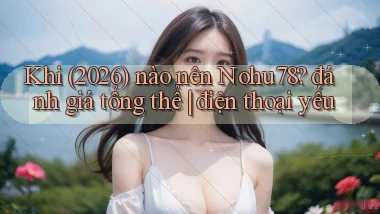 Khi (2026) nào nên Nohu78 đánh giá tổng thể điện thoại yếu