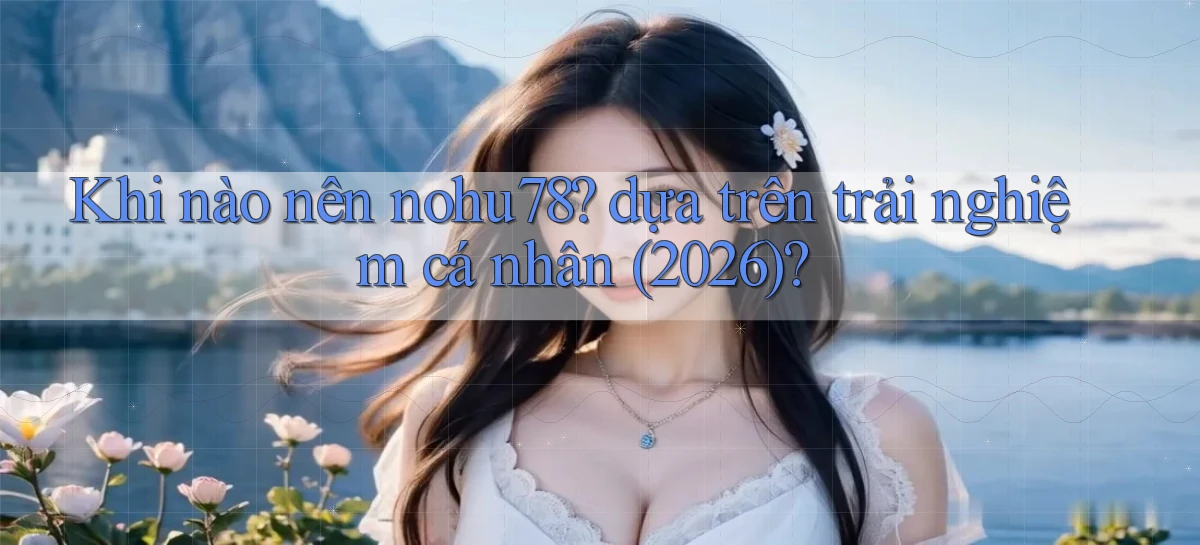 Khi nào nên nohu78 dựa trên trải nghiệm cá nhân (2026)