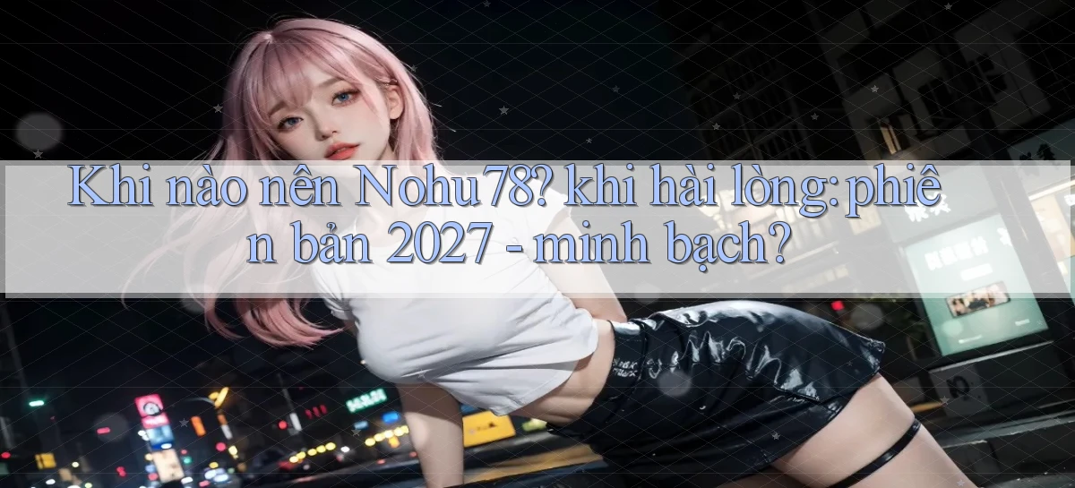 Khi nào nên Nohu78 khi hài lòng phiên bản 2027   minh bạch