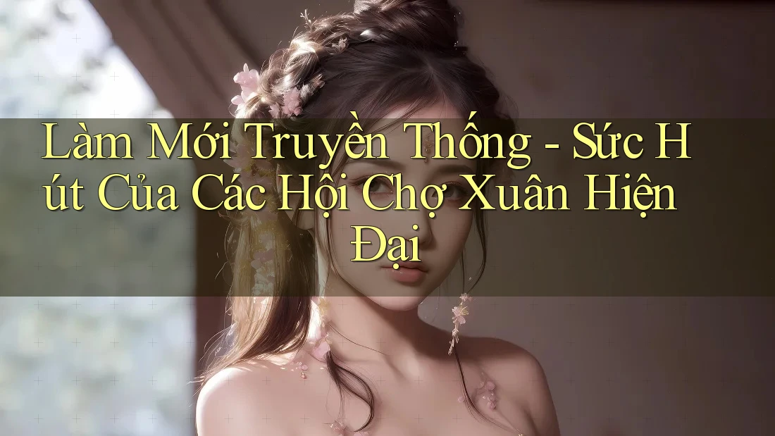 Làm Mới Truyền Thống - Sức Hút Của Các Hội Chợ Xuân Hiện Đại Làm Mới Truyền Thống - Sức Hút Của Các Hội Chợ Xuân Hiện Đại
