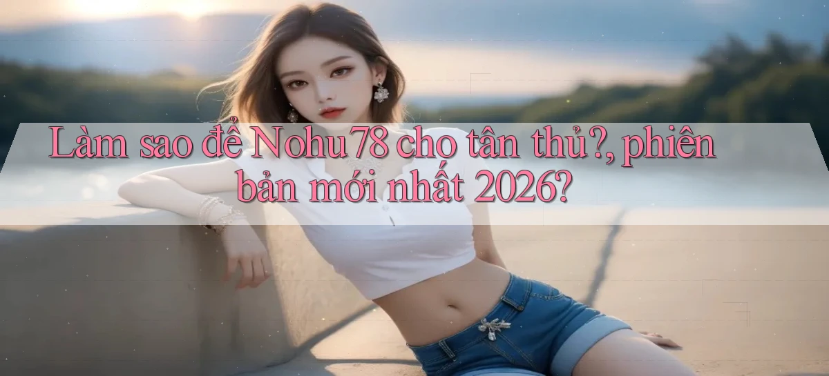 Làm sao để Nohu78 cho tân thủ, phiên bản mới nhất 2026