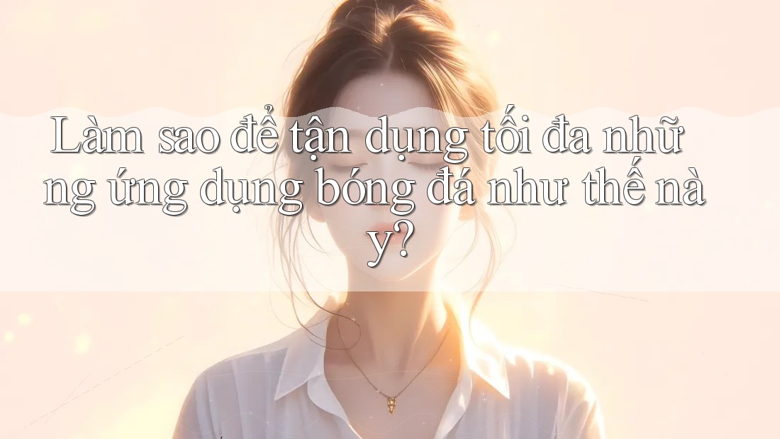 Làm sao để tận dụng tối đa những ứng dụng bóng đá như thế này? Làm sao để tận dụng tối đa những ứng dụng bóng đá như thế này?
