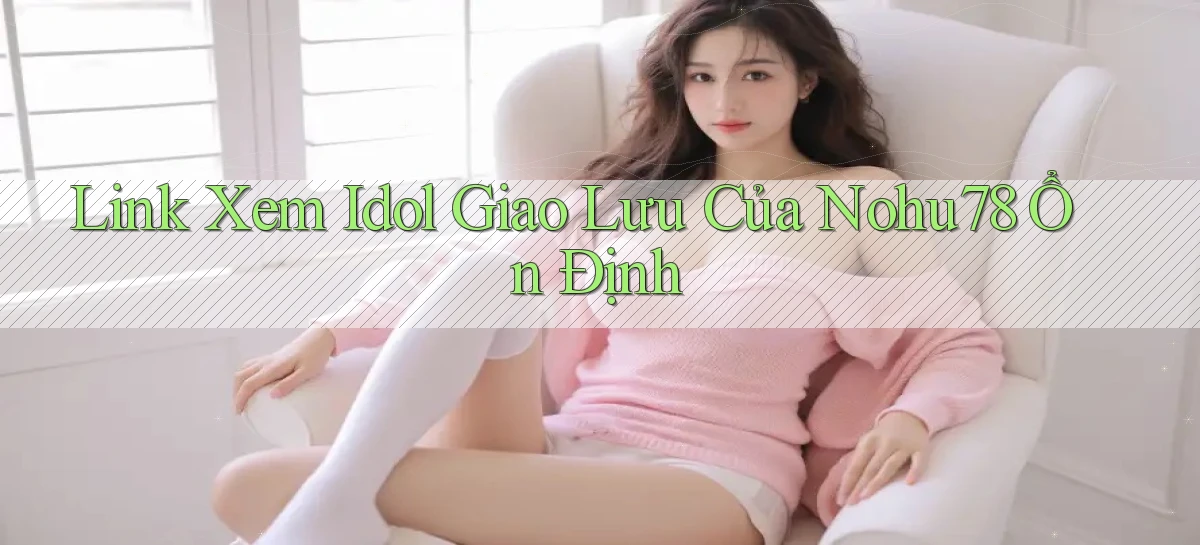 link xem idol giao lưu của nohu78 ổn định