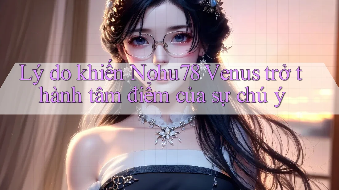 Lý do khiến Nohu78 Venus trở thành tâm điểm của sự chú ý