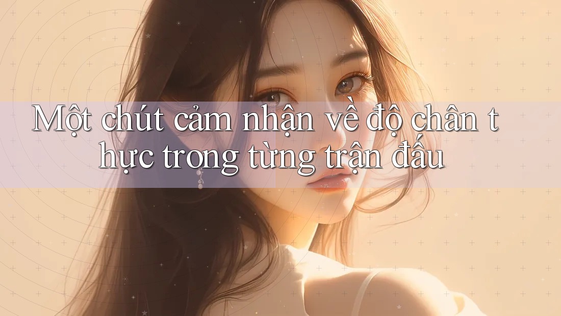 Một chút cảm nhận về độ chân thực trong từng trận đấu Một chút cảm nhận về độ chân thực trong từng trận đấu