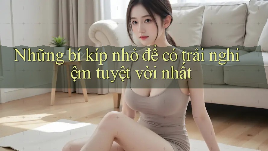 Những bí kíp nhỏ để có trải nghiệm tuyệt vời nhất Những bí kíp nhỏ để có trải nghiệm tuyệt vời nhất
