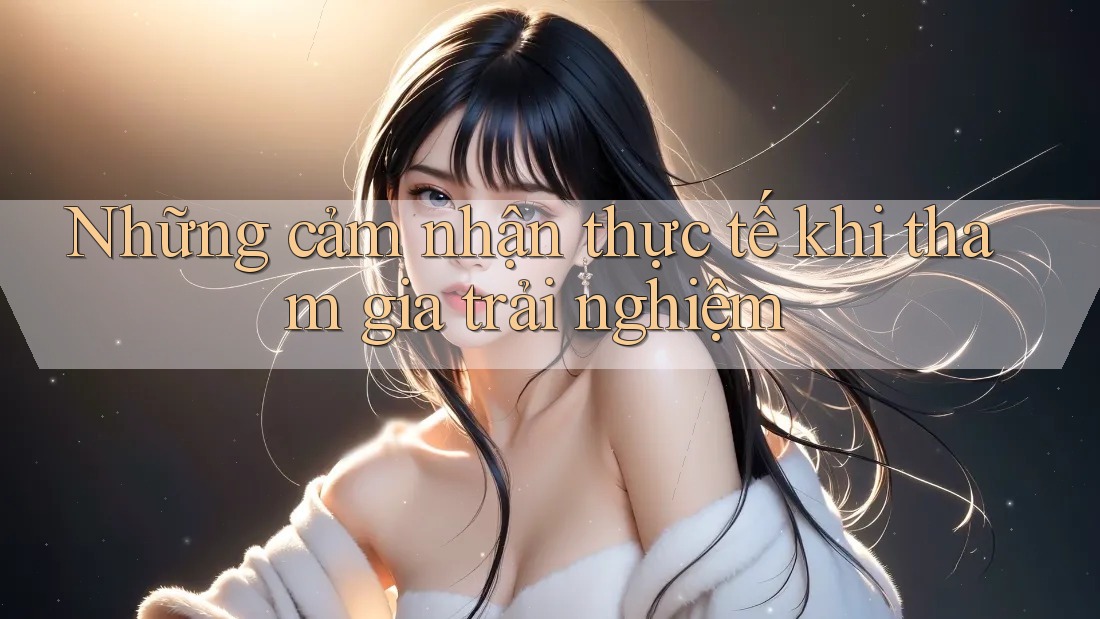 Những cảm nhận thực tế khi tham gia trải nghiệm Những cảm nhận thực tế khi tham gia trải nghiệm