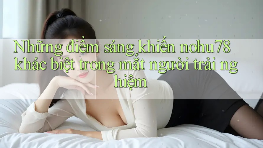 Những điểm sáng khiến nohu78 khác biệt trong mắt người trải nghiệm Những điểm sáng khiến nohu78 khác biệt trong mắt người trải nghiệm