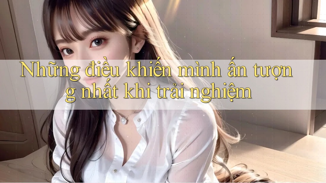 Những điều khiến mình ấn tượng nhất khi trải nghiệm Những điều khiến mình ấn tượng nhất khi trải nghiệm