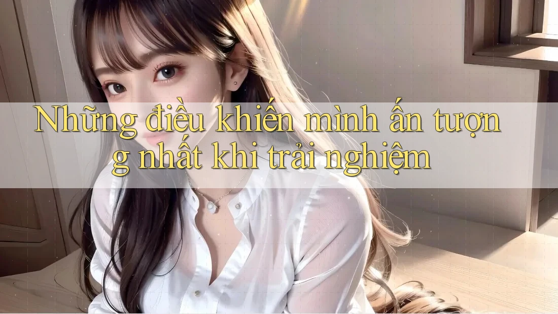 Những điều khiến mình ấn tượng nhất khi trải nghiệm Những điều khiến mình ấn tượng nhất khi trải nghiệm