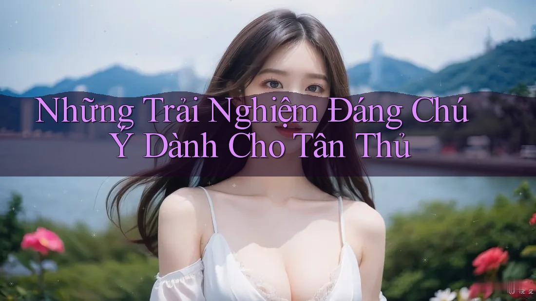 Những Trải Nghiệm Đáng Chú Ý Dành Cho Tân Thủ Những Trải Nghiệm Đáng Chú Ý Dành Cho Tân Thủ