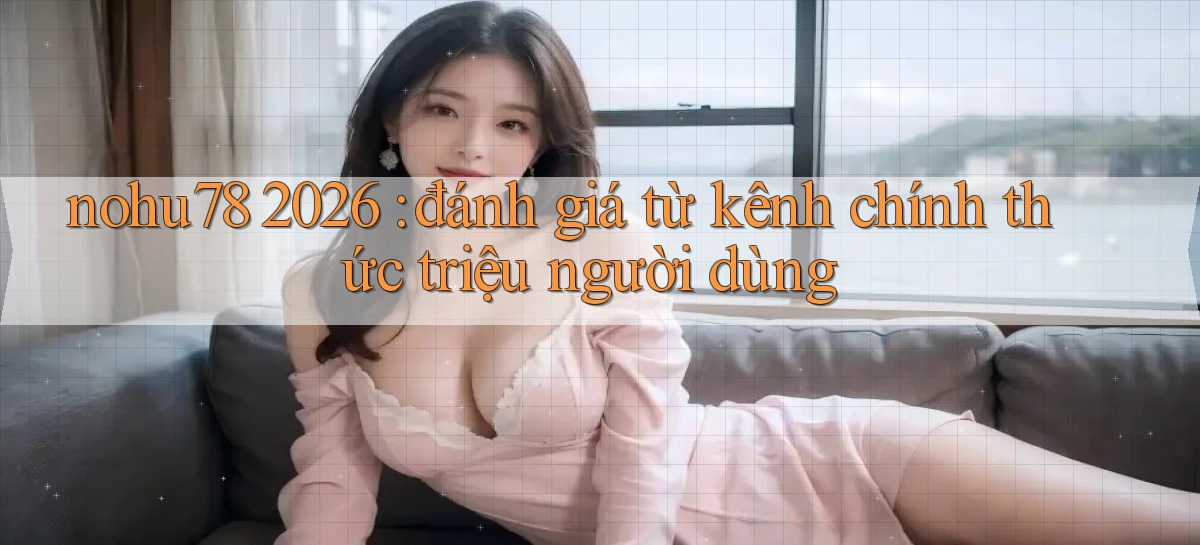 nohu78 2026 đánh giá từ kênh chính thức triệu người dùng
