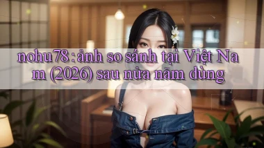 nohu78 ảnh so sánh tại Việt Nam (2026) sau nửa năm dùng